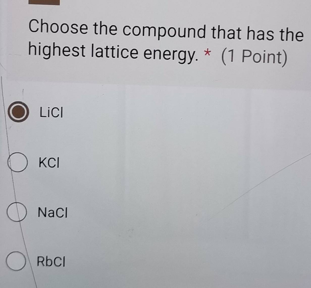 Choose the compound that has the
highest lattice energy. * (1 Point)
LiCl
KCl
NaCl
RbCl