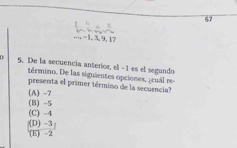 67
..., −1, 3, 9, 17
0 5. De la secuencia anterior, el −1 es el segundo
término. De las siguientes opciones, ¿cuál re-
presenta el primer término de la secuencia?
(A) -7
(B) -5
(C) -4
|(D) -3
(E) -2