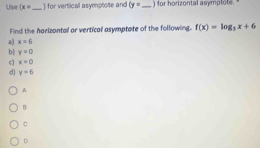 Use (x= _ ) for vertical asymptote and (y= _ ) for horizontal asymptote. "
Find the horizontal or vertical asymptote of the following. f(x)=log _3x+6
a) x=6
b) y=0
c) x=0
d) y=6
A
B
C
D