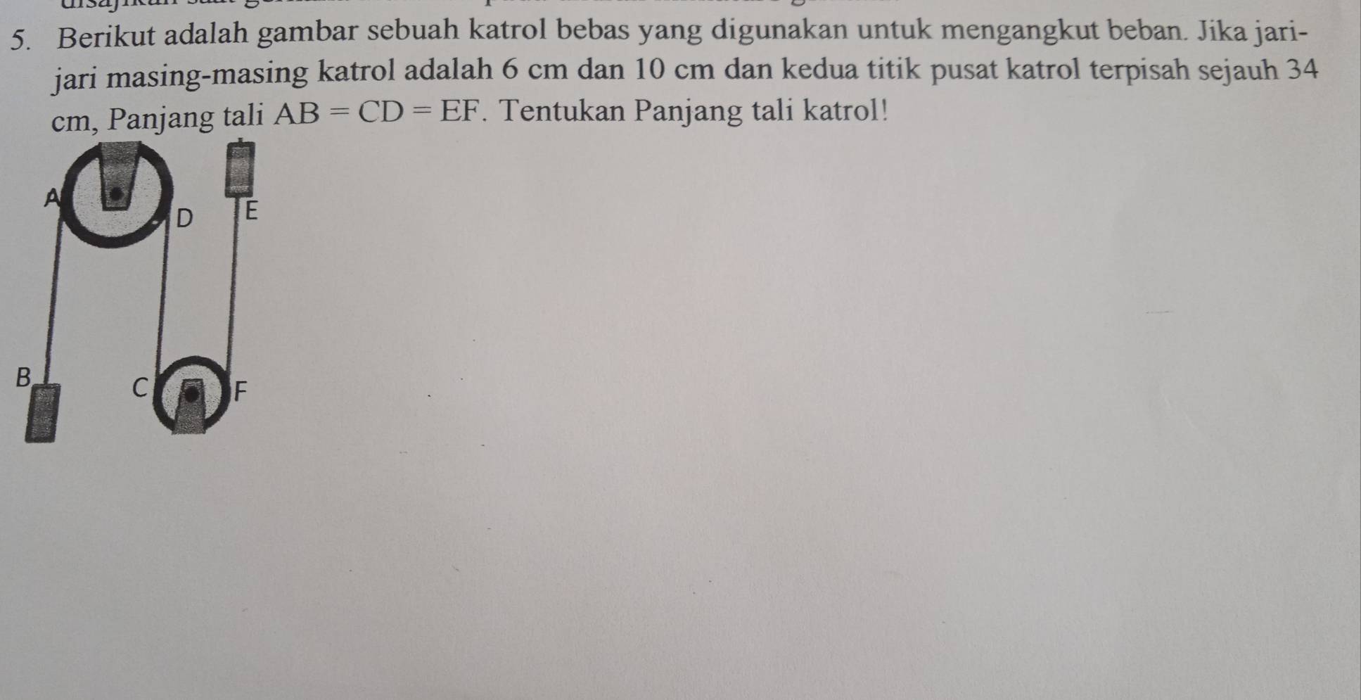 Berikut adalah gambar sebuah katrol bebas yang digunakan untuk mengangkut beban. Jika jari- 
jari masing-masing katrol adalah 6 cm dan 10 cm dan kedua titik pusat katrol terpisah sejauh 34
cm, Panjang tali AB=CD=EF. Tentukan Panjang tali katrol!