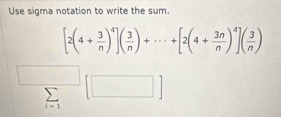 Use sigma notation to write the sum.
[2(4+ 3/n )^4]( 3/n )+·s +[2(4+ 3n/n )^4]( 3/n )
sumlimits _i=1[□ ]