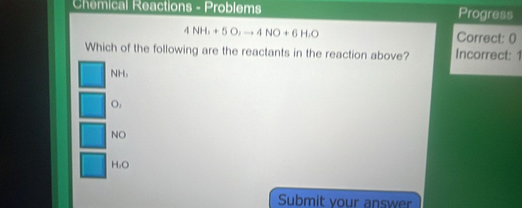 Chemical Reactions - Problems Progress
4NH_3+5O_2to 4NO+6H_2O
Correct: 0
Which of the following are the reactants in the reaction above? Incorrect: 1
NH
O,
NO
H_1O
Submit your answer