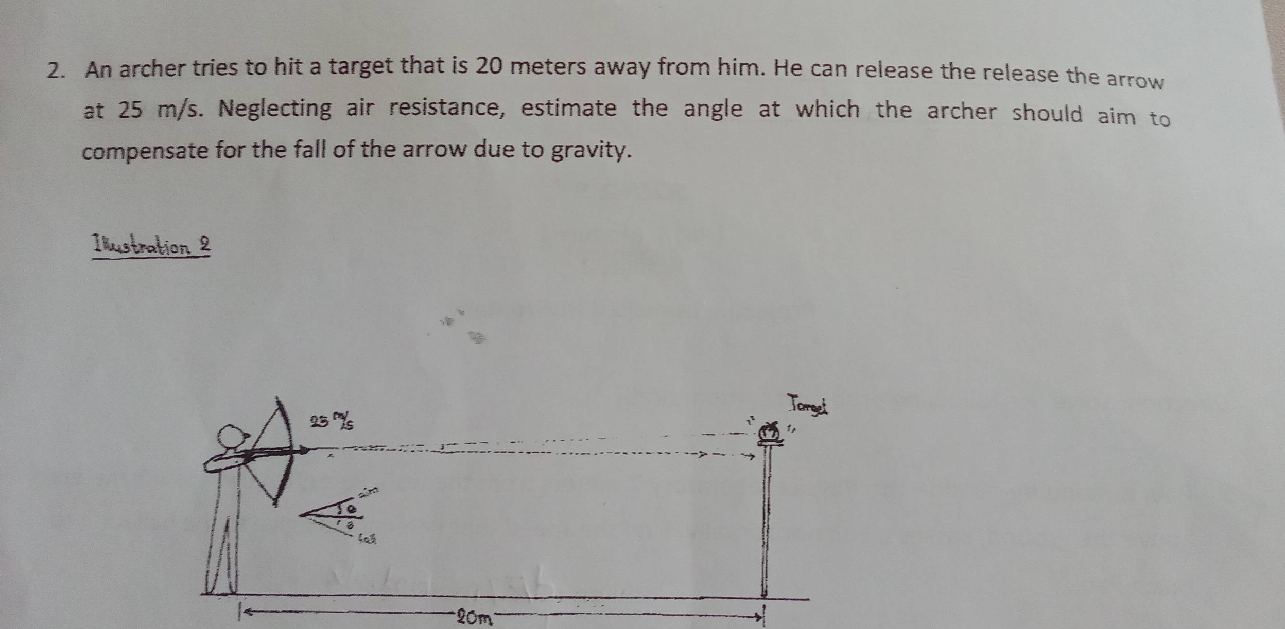 An archer tries to hit a target that is 20 meters away from him. He can release the release the arrow 
at 25 m/s. Neglecting air resistance, estimate the angle at which the archer should aim to 
compensate for the fall of the arrow due to gravity. 
Illustration 2
20m