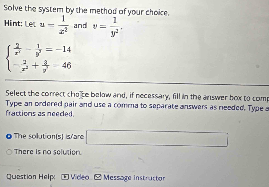 Solve the system by the method of your choice.
Hint: Let u= 1/x^2  and v= 1/y^2 .
beginarrayl  2/x^2 - 1/y^2 =-14 - 2/x^2 + 3/y^2 =46endarray.
Select the correct choce below and, if necessary, fill in the answer box to comp
Type an ordered pair and use a comma to separate answers as needed. Type a
fractions as needed.
The solution(s) is/are □
There is no solution.
Question Help: D Video ✔ Message instructor