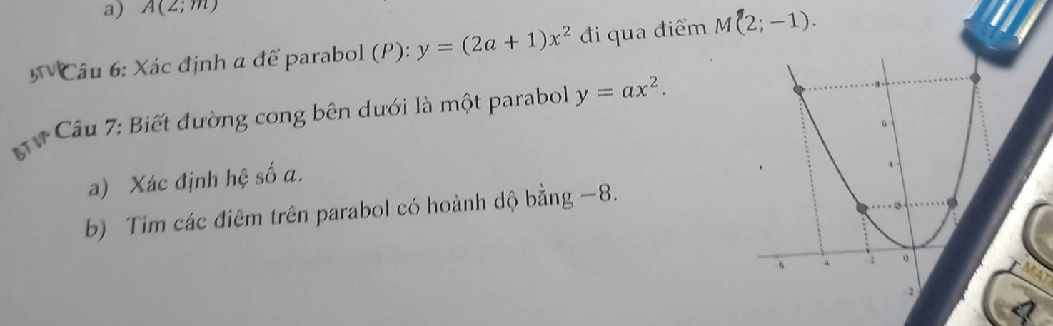 A(2;m)
5TVI * Câu 6: Xác định α để parabol (P): y=(2a+1)x^2 đi qua điểm M(2;-1). 
ữ Câu 7: Biết đường cong bên dưới là một parabol y=ax^2. 
a) Xác định hệ số a. 
b) Tim các điêm trên parabol có hoành dộ bằng −8.