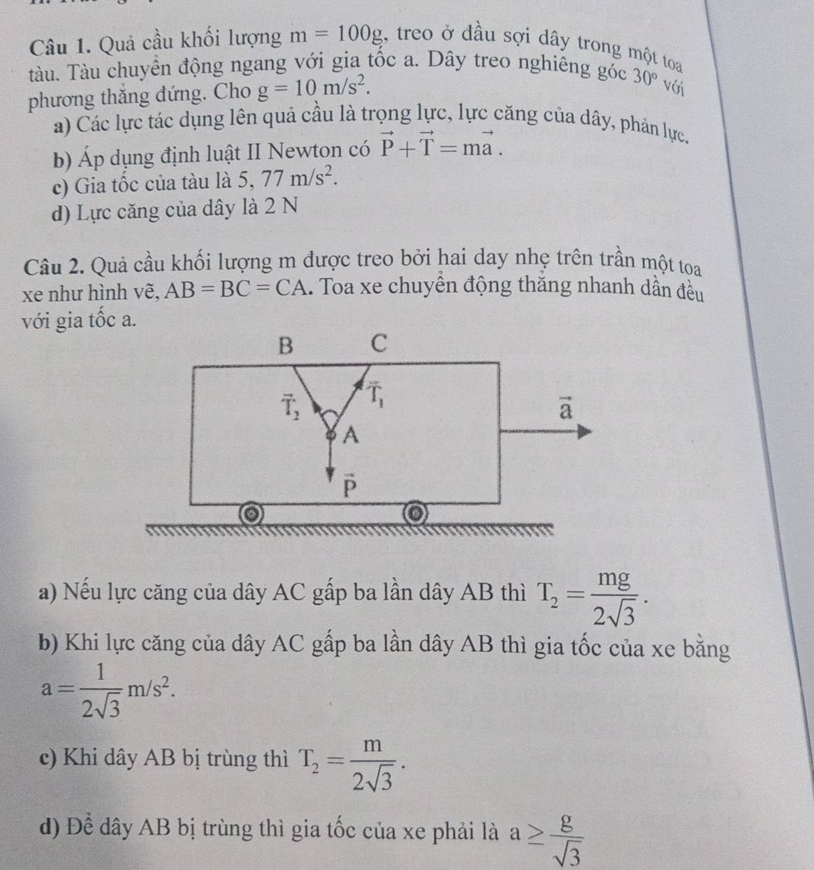 Quả cầu khối lượng m=100g , treo ở đầu sợi dây trong một toa
tàu. Tàu chuyển động ngang với gia tốc a. Dây treo nghiêng góc 30° với
phương thắng đứng. Cho g=10m/s^2.
a) Các lực tác dụng lên quả cầu là trọng lực, lực căng của dây, phản lực.
b) Áp dụng định luật II Newton có vector P+vector T=mvector a.
c) Gia tốc của tàu là 5,77m/s^2.
d) Lực căng của dây là 2 N
Câu 2. Quả cầu khối lượng m được treo bởi hai day nhẹ trên trần một toa
xe như hình vẽ, AB=BC=CA.. Toa xe chuyển động thăng nhanh dần đều
với gia tốc a.
a) Nếu lực căng của dây AC gấp ba lần dây AB thì T_2= mg/2sqrt(3) .
b) Khi lực căng của dây AC gấp ba lần dây AB thì gia tốc của xe bằng
a= 1/2sqrt(3) m/s^2.
c) Khi dây AB bị trùng thì T_2= m/2sqrt(3) .
d) Để dây AB bị trùng thì gia tốc của xe phải là a≥  g/sqrt(3) 