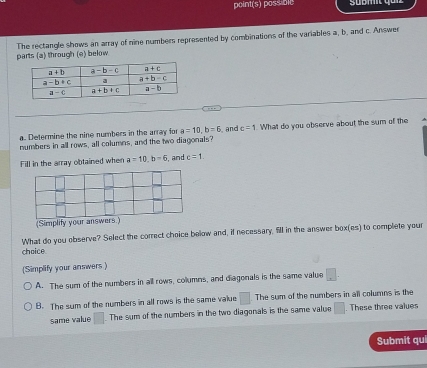 point(s) possibic
parts (a) through (e) below The rectangle shows an array of nine numbers represented by combinations of the variables a, b. and c. Answer
a. Determine the nine numbers in the array for a=10,b=6 and c=1
numbers in all rows, all columns, and the two diagonals? What do you observe about the sum of the
Fill in the array obtained when a=10,b=6 and c=1
(Simplity your answers.)
What do you observe? Select the correct choice below and, if necessary, fill in the answer box(es) to complete your
choice
(Simplify your answers )
A. The sum of the numbers in all rows, columns, and diagonals is the same value □ .
B. The sum of the numbers in all rows is the same value □ The sum of the numbers in all columns is the
same value □. The sum of the numbers in the two diagonals is the same value □. These three values
Submit qui