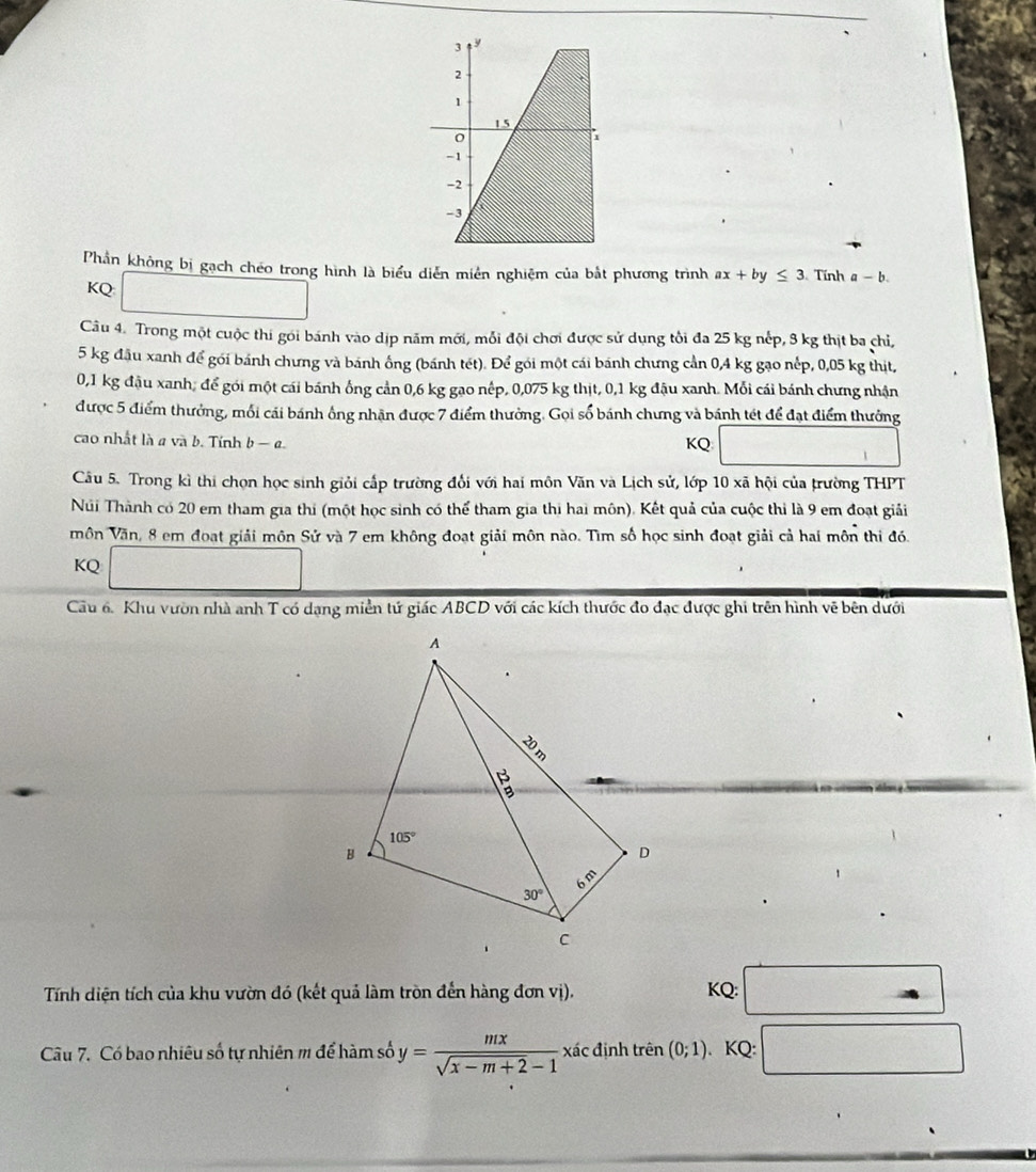 Phần không bị gạch chéo trong hình là biểu diễn miên nghiệm của bắt phương trình ax+by≤ 3 Tính a-b.
KQ
Câu 4. Trong một cuộc thi gói bánh vào dịp năm mới, mỗi đội chơi được sử dụng tôi đa 25 kg nếp, 3 kg thịt ba chỉ,
5 kg đầu xanh để gói bánh chưng và bánh ống (bánh tét). Để gói một cái bánh chưng cần 0,4 kg gạo nếp, 0,05 kg thịt,
0,1 kg đậu xanh; để gói một cái bánh ống cản 0,6 kg gạo nếp, 0,075 kg thịt, 0,1 kg đậu xanh. Mỗi cái bánh chưng nhận
được 5 điểm thưởng, mối cái bánh ông nhận được 7 điểm thưởng. Gọi số bánh chưng và bánh tét để đạt điểm thưởng
cao nhất là a và b. Tính b — a. KQ
Câu 5. Trong kì thi chọn học sinh giỏi cấp trường đổi với hai môn Văn và Lịch sử, lớp 10 xã hội của trường THPT
Núi Thành có 20 em tham gia thí (một học sinh có thể tham gia thi hai môn). Kết quả của cuộc thi là 9 em đoạt giải
môn Văn, 8 em đoạt giải môn Sử và 7 em không đoạt giải môn nào. Tìm số học sinh đoạt giải cả hai môn thi đó.
KQ
Cầu 6. Khu vườn nhà anh T có dạng miền tứ giác ABCD với các kích thước đo đạc được ghi trên hình vẽ bên dưới
Tính diện tích của khu vườn đó (kết quả làm tròn đến hàng đơn vị). KQ:
Câu 7. Có bao nhiêu số tự nhiên # để hàm số y= mx/sqrt(x-m+2)-1  xác định trên (0;1) 、 KQ: