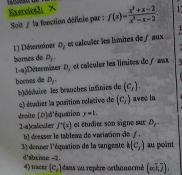 Exercice3：× 1 
Soit ∫ la fonction définie par : f(x)= (x^2+x-2)/x^2-x-2 . 
1 
1) Déterminer ∠ 1 et calculer les limites de∫ aux 
bornes de D_f. 
1-a)Déterminer D, et calculer les limites de f aux 
bornes de D_f. 
b)déduire les branches infinies de (c_f). 
c) étudier la position relative de (c_f) avec la 
droite (D)d'équation y=1. 
2-a)calculer f'(x) et étudier son signe sur D_f. 
b) dresser le tableau de variation de ∫. 
3) donner l'équation de la tangente à (c_f) au point 
d'abxisse -2. 
4) tracer (c_1) dans un repère orthonormé (o;overline i,overline j).