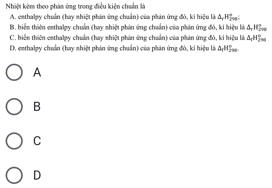 Nhiệt kèm theo phản ứng trong điều kiện chuẩn là
A. enthalpy chuẩn (hay nhiệt phản ứng chuẩn) của phản ứng đó, kí hiệu là △ _rH_(298)^o
B. biến thiên enthalpy chuẩn (hay nhiệt phản ứng chuẩn) của phản ứng đó, kí hiệu là △ _rH_(298)^o
C. biến thiên enthalpy chuẩn (hay nhiệt phản ứng chuẩn) của phản ứng đó, kí hiệu là △ _fH_(298)^o
D. enthalpy chuẩn (hay nhiệt phản ứng chuẩn) của phản ứng đó, kí hiệu là △ _fH_(298)^o. 
A
B
C
D