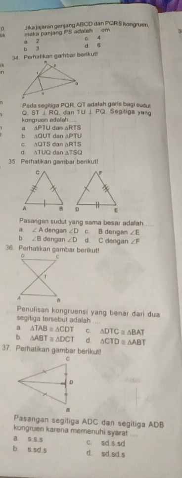 Jika jajaran genjang ABCD dan PGRS kongruen.
lik maka panjang PS adalah ... cm
3
a 2 0. 4
b 3 d 6
34 Perhatikan gambar berikut!
ik
n
n Pada segitiga PQR. QT adalah garis bagi sudut
Q. ST ⊥ RQ, dan TU⊥ PO. Segiliga yang
kongruen adalah
a △ PTU dan △ RTS
b. △ OUT dan △ PTU
C. △ QTS dan △ RTS
d △ TUQ dan △ TSQ
35 Perhatikan gambar berikut!

Pasangan sudut yang sama besar adalah .....
a. ∠ A dengan ∠ D c. B dengan ∠ E
b ∠ B dengan ∠ D d. C dengan ∠ F
36. Perhatikan gambar berikut!
Penulisan kongruensi yang benar dari dua
segitiga tersebut adalah
a. △ TAB≌ △ CDT C. △ DTC≌ △ BAT
b. △ ABT≌ △ DCT d. △ CTD≌ △ ABT
37. Perhatikan gambar berikut!
Pasangan segitiga ADC dan segitiga ADB
kongruen karena memenuhi syara!
a s s s c. sd s sd
b s sd s d. sd.sd.s