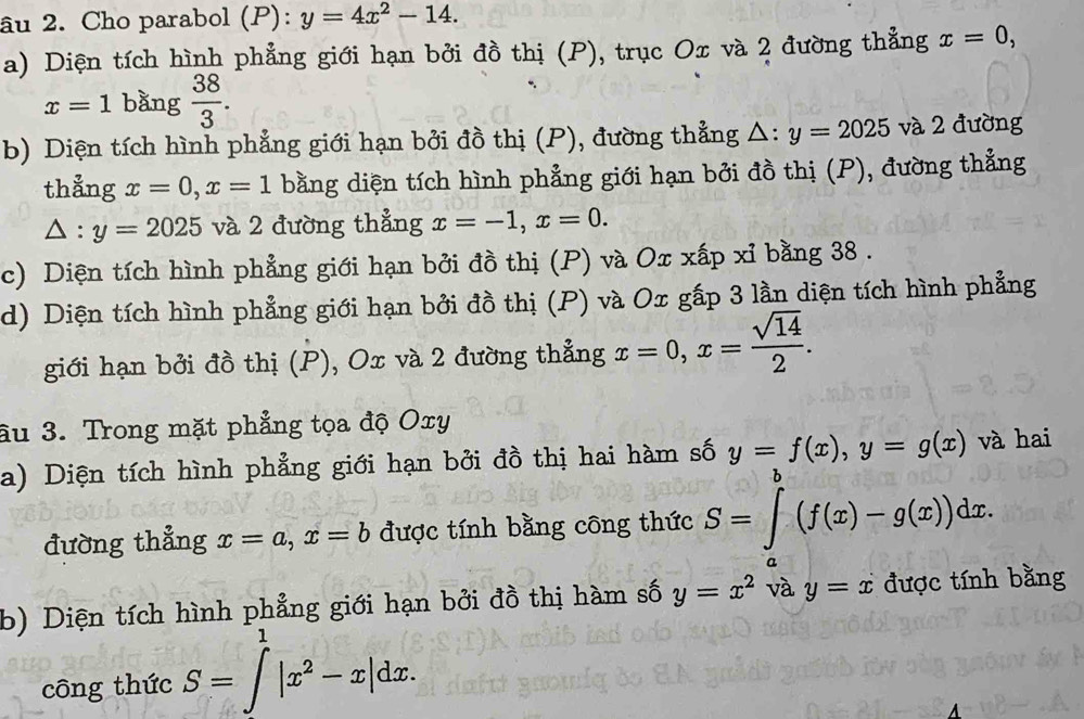 âu 2. Cho parabol (P): y=4x^2-14. 
a) Diện tích hình phẳng giới hạn bởi đồ thị (P), trục Ox và 2 đường thẳng x=0,
x=1 bǎng  38/3 . 
b) Diện tích hình phẳng giới hạn bởi đồ thị (P), đường thẳng △ :y=2025 và 2 đường 
thẳng x=0, x=1 bằng diện tích hình phẳng giới hạn bởi đồ thị (P), đường thẳng
△ :y=2025 và 2 đường thẳng x=-1, x=0. 
c) Diện tích hình phẳng giới hạn bởi đồ thị (P) và Ox xấp xỉ bằng 38. 
d) Diện tích hình phẳng giới hạn bởi đồ thị (P) và Ox gấp 3 lần diện tích hình phẳng 
giới hạn bởi đồ thị (P), Ox và 2 đường thẳng x=0, x= sqrt(14)/2 . 
âu 3. Trong mặt phẳng tọa độ Oxy
a) Diện tích hình phẳng giới hạn bởi đồ thị hai hàm số y=f(x), y=g(x) và hai 
đường thẳng x=a, x=b được tính bằng công thức S=∈tlimits _a^(b(f(x)-g(x))dx. 
b) Diện tích hình phẳng giới hạn bởi đồ thị hàm số y=x^2) và y=x được tính bằng 
công thức S=∈t _^1|x^2-x|dx.