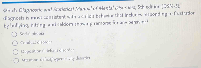 Which Diagnostic and Statistical Manual of Mental Disorders, 5th edition (DSM-5), 
diagnosis is most consistent with a child's behavior that includes responding to frustration
by bullying, hitting, and seldom showing remorse for any behavior?
Social phobia
Conduct disorder
Oppositional defiant disorder
Attention-deficit/hyperactivity disorder