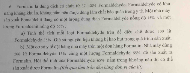 Formalin là dung dịch có chứa từ 37-40% Formaldehyde. Formaldehyde có khả 
năng kháng khuẩn, kháng nấm nên được dùng làm chất bảo quản trong y tế. Một nhà máy 
sản xuất Fomaldehit đang có một lượng dung dịch Formaldehyde nồng độ 15% và một 
lượng Formaldehit nồng độ 65%. 
a) Tính thể tích mỗi loại Formaldehyde trên đề điều chế được 300 lít
Formaldehyde 35%. Giả sử nguyên liệu không bị hao hụt trong quá trình sản xuất. 
b) Một cơ sở y tế đặt hàng nhà máy trên một đơn hàng Formalin. Nhà máy dùng
200 lít Formaldehyde 15% cùng một lượng Formaldehyde 65% để sản xuất ra 
Formalin. Hỏi thể tích của Formaldehyde 65% nằm trong khoảng nào thì có thể 
sản xuất được Formalin.(Kết quả làm tròn đến hàng đơn vị của lit)