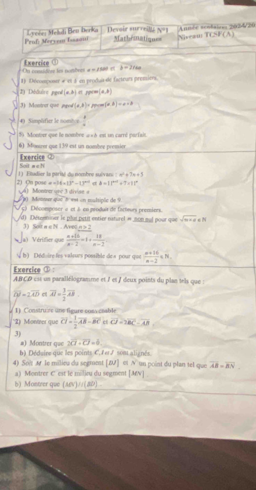 Lycée: Mehdi Ben berka Devoir surveillé N°1 Année scolaire: 2024/20
Prof: Mervem Issaou Mathématiques Niveaus TCSF(A)
Exercice ①
On considère les nombres a=1500 et b=2/60
1) Décomposer ∠ ct en produir-de facteurs premiers.
2) Déduire pged (a,b) et ppem (a,b)
3) Montrer que aged (a,b)= ppon (a.b)=a* b
4) Simplifier le nombre  b/a 
5) Montrer que le nombre a»b est un carré parfait.
6) Monirer que 139 est un nombre premier
Exercice
Sait n∈ N
1) Etudier la parité du nombre suivant : n^2+7n+5
2) On pose a=16* 13°-13^(circ +1) et b=11^(x+1)+7* 11^x
) Montrer que 3 divise a
b) Montrer queδ est en multiple de 9.
ç) Décomposer σ et à en produit de facteurs premiers.
d) Déterminer le plus petit entier naturel « non nui pour que sqrt(π * a)∈ N
3) Soit π ∈ N . Avec n>2
a) Vérifier que  (n+16)/n-2 =1+ 18/n-2 .
b) Dédaire les valeurs possible deπ pour que  (n+16)/n-2 ∈ N.
Exercice ③ :
ABCD est un parallélogramme et / et / deux points du plan tels que :
overline DJ=2overline AD et overline AI= 3/2 overline AB.
1) Construire une figure convenable
“2) Montrer que overline CI= 1/2 overline AB-overline BC et overline CJ=2overline BC-overline AB
3)
a) Montrer que 2overline CI+overline CJ=overline 0.
b) Déduire que les points C.I et J sont alignés.
4) Soit M le milieu du segment [DJ] et N un point du plan tel que overline AB=overline BN.
a) Montrer C est le milieu du segment [MN] .
b) Montrer que (MN)//(BD) .