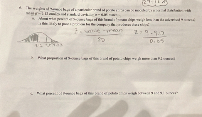 The weights of 9-ounce bags of a particular brand of potato chips can be modeled by a normal distribution with 
mean mu =9.12 ounces and standard deviation sigma =0.05 ounce. 
a. About what percent of 9-ounce bags of this brand of potato chips weigh less than the advertised 9 ounces? 
Is this likely to pose a problem for the company that produces these chips? 
b. What proportion of 9-ounce bags of this brand of potato chips weigh more than 9.2 ounces? 
c. What percent of 9-ounce bags of this brand of potato chips weigh between 9 and 9.1 ounces?