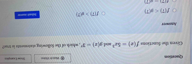 Question Watch Video Show Examples
Given the functions f(x)=5x^3 and g(x)=3^x , which of the following statements is true?
Answer
f(7)>g(7)
f(7) Submit Answer
f(7)=a(7)