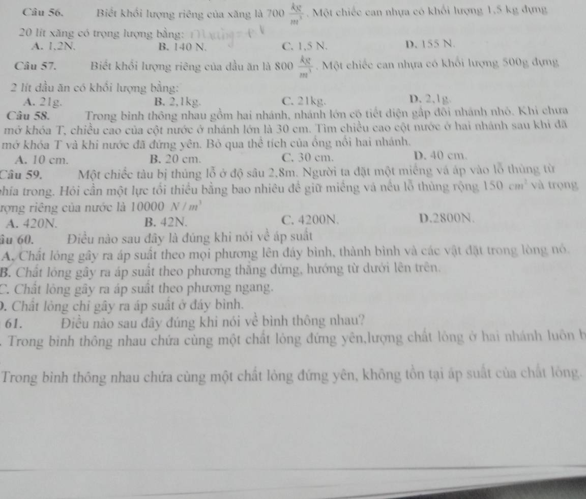 Biết khối lượng riêng của xăng là 700 ) kg/m^3 . Một chiếc can nhựa có khổi lượng 1,5 kg đựng
20 lit xăng có trọng lượng bằng:
A. 1,2N. B. 140 N. C. 1,5 N. D. 155 N.
Câu 57. Biết khối lượng riêng của dầu ăn là 800  kg/m^3 . Một chiếc can nhựa có khổi lượng 500g dựng
2 lít dầu ăn có khổi lượng bằng:
A. 21g. B. 2,1kg. C. 21kg. D. 2,1g.
Câu 58.  Trong binh thông nhau gồm hai nhánh, nhánh lớn có tiết diện gấp đôi nhánh nhỏ. Khi chưa
mở khóa T, chiều cao của cột nước ở nhánh lớn là 30 cm. Tìm chiều cao cột nước ở hai nhánh sau khi đã
mở khóa T và khi nước đã đứng yên. Bỏ qua thể tích của ồng nổi hai nhánh.
A. 10 cm. B. 20 cm. C. 30 cm. D. 40 cm.
Câu 59. Một chiếc tàu bị thủng lỗ ở độ sâu 2,8m. Người ta đặt một miếng vá áp vào lỗ thủng từ
phía trong. Hỏi cần một lực tối thiều bằng bao nhiêu đề giữ miềng và nều lỗ thủng rộng 150cm^2 và trọng
rợng riêng của nước là 10000N/m^3
A. 420N. B. 42N. C. 4200N. D.2800N.
âu 60. Điều nào sau đây là đúng khi nói về áp suất
A. Chất lóng gây ra áp suất theo mọi phương lên đáy bình, thành bình và các vật đặt trong lòng nó.
B. Chất lóng gây ra áp suất theo phương thắng đứng, hướng từ dưới lên trên,
C. Chất lỏng gây ra áp suất theo phương ngang.
D. Chất lỏng chỉ gây ra áp suất ở đáy bình.
61. Điều nào sau đây đúng khi nói về bình thông nhau?
Trong bình thông nhau chứa cùng một chất lỏng đứng yên,lượng chất lông ở hai nhánh luôn h
Trong bình thông nhau chứa cùng một chất lòng đứng yên, không tồn tại áp suất của chất lỏng.