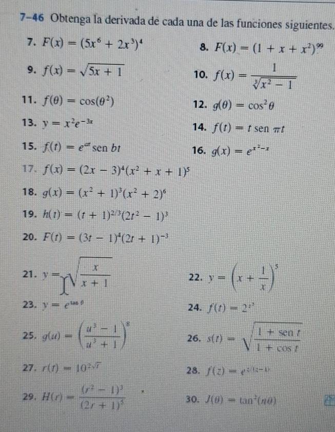 7-46 Obtenga la derivada de cada una de las funciones siguientes.
7. F(x)=(5x^6+2x^3)^4 8. F(x)=(1+x+x^2)^99
9. f(x)=sqrt(5x+1) 10. f(x)= 1/sqrt[3](x^2-1) 
11. f(θ )=cos (θ^2) 12. g(θ )=cos^2θ
13. y=x^2e^(-3x) 14. f(t)=tsen t
15. f(t)=e^(at)sen bt 16. g(x)=e^(x^2)-x
17. f(x)=(2x-3)^4(x^2+x+1)^5
18. g(x)=(x^2+1)^3(x^2+2)^6
19. h(t)=(t+1)^2/3(2t^2-1)^3
20. F(t)=(3t-1)^4(2t+1)^-3
21. y=sqrt(frac x)x+1 22. y=(x+ 1/x )^5
23. y=e^(tan θ) 24. f(t)=2^(t^3)
25. g(u)=( (u^3-1)/u^3+1 )^8 26. s(t)=sqrt(frac 1+sen t)1+cos t
27. r(t)=10^(2sqrt(t)) 28. f(z)=e^(z(z-1))
29. H(r)=frac (r^2-1)^3(2r+1)^5 30. J(θ )=tan^2(nθ )