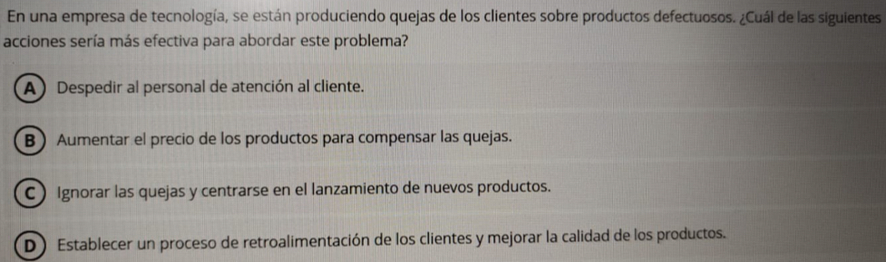 En una empresa de tecnología, se están produciendo quejas de los clientes sobre productos defectuosos. ¿Cuál de las siguientes
acciones sería más efectiva para abordar este problema?
A) Despedir al personal de atención al cliente.
B Aumentar el precio de los productos para compensar las quejas.
C ) Ignorar las quejas y centrarse en el lanzamiento de nuevos productos.
D) Establecer un proceso de retroalimentación de los clientes y mejorar la calidad de los productos.