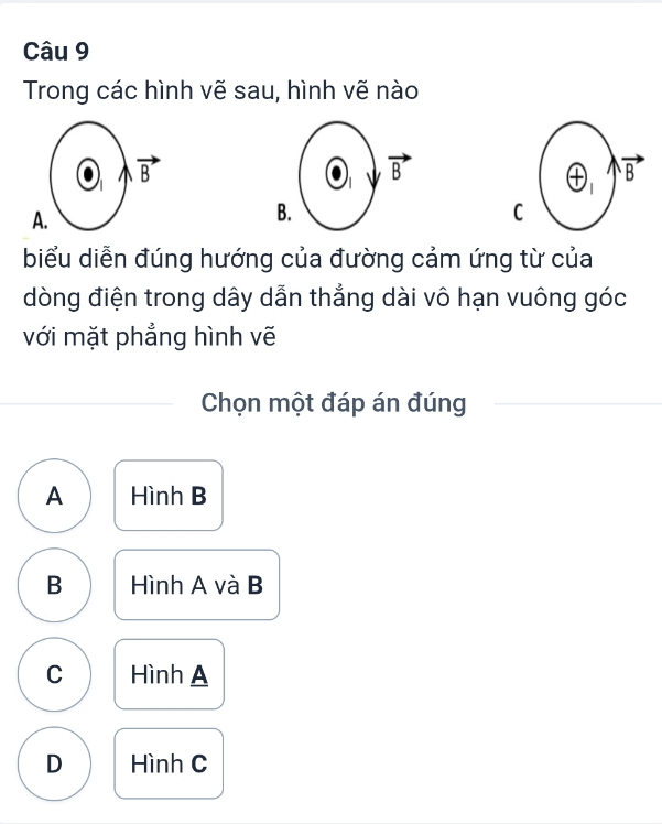 Trong các hình vẽ sau, hình vẽ nào
oplus _1 vector B
A
B
C
biểu diễn đúng hướng của đường cảm ứng từ của
dòng điện trong dây dẫn thẳng dài vô hạn vuông góc
với mặt phẳng hình vẽ
Chọn một đáp án đúng
A Hình B
B Hình A và B
C Hình A
D Hình C