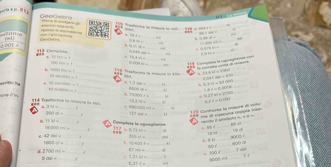 poria a p. B12
GeoGebra
U - La misura
Prima di svolgere gli 115 Trasforma le misure in mil- 118 a 404ell = _cl
esercizi seguenti
nl
lilitri.
99.1dal= ml
ripassa le equivalenze 11300ml= __
millilitro con l'animazione _b 0.88dl= _dal
a. 7.5f= ml
(ml) GeoGebra 0,8hl= _ml
dl
0,001 é b 0.11dl= _ n) c. 0.075kl= _a1
113 Completa.
0.045dal= _m
2.9hl=
_
a. 10litm=1 _c. 13.4cl= _ml
100litri=1
0.009kl= ml 119 Completa le uguaglianze con
_a _la corretta unità di misura.
b. 1000litn=1
__116 Trasforma le misure in kilo a . 23,5kl=2350 0.041dal=410 __
10decilitri=1
- litri.
_
a.
scritto ha c. 10centilitri=1 1.2dal= _kl
b. 5,3hl=53000 _
_
10millilitri=1
6500dl= _ kl
1,8ell =0,0018 _
b. 73000ell = kl c. 0,27kl=2700 _
ione d in 114 Trasforma le misure in litri. 13,2hl= __
kl
9.2ell =0.092
a. 3hl= _C
c. 890000ml= kl
a
D __120 Confronta le misure di volu-
200dl= _C
me di ciascuna coppia inse-
127dal= kl ,<0</tex> =
rendo il simbolo 
b. 11kl= _Completa le uguaglianze. 85 cl
a. 85 £_
15000ml= _117 a. 0,72hl= _dl _18 di
C
18 hl
c. 42dal= _C 355cl= _dal 9000 l
b. 9 kl
_
1800cl= _e __600 di
b、 15400ell = kl
50 l
d. 2700ml= _ e
67ml= _dl 7 dal
c. 700 l_
c. 1,31kl= _ ε
7 l
5dal= _C 8000 ml_
6,37ell = _ml