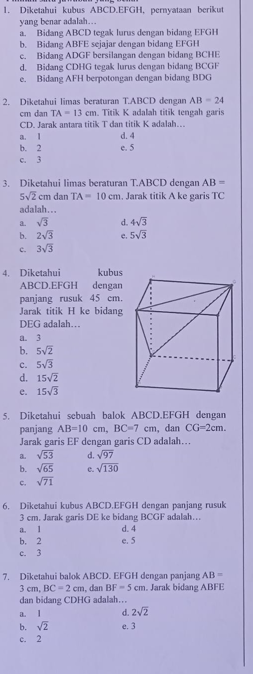 Diketahui kubus ABCD.EFGH, pernyataan berikut
yang benar adalah….
a. Bidang ABCD tegak lurus dengan bidang EFGH
b. Bidang ABFE sejajar dengan bidang EFGH
c. Bidang ADGF bersilangan dengan bidang BCHE
d. Bidang CDHG tegak lurus dengan bidang BCGF
e. Bidang AFH berpotongan dengan bidang BDG
2. Diketahui limas beraturan T.ABCD dengan AB=24
cm dan TA=13cm. Titik K adalah titik tengah garis
CD. Jarak antara titik T dan titik K adalah…
a. 1 d. 4
b. 2 e. 5
c. 3
3. Diketahui limas beraturan T.ABCD dengan AB=
5sqrt(2)cm dan TA=10cm. Jarak titik A ke garis TC
adalah…
a. sqrt(3) d. 4sqrt(3)
b. 2sqrt(3) e. 5sqrt(3)
c. 3sqrt(3)
4. Diketahui kubus
ABCD.EFGH dengan
panjang rusuk 45 cm.
Jarak titik H ke bidang
DEG adalah…
a. 3
b. 5sqrt(2)
c. 5sqrt(3)
d. 15sqrt(2)
e. 15sqrt(3)
5. Diketahui sebuah balok ABCD.EFGH dengan
panjang AB=10cm,BC=7 cm, dan CG=2cm.
Jarak garis EF dengan garis CD adalah…
a. sqrt(53) d. sqrt(97)
b. sqrt(65) e. sqrt(130)
c. sqrt(71)
6. Diketahui kubus ABCD.EFGH dengan panjang rusuk
3 cm. Jarak garis DE ke bidang BCGF adalah…
a. 1 d. 4
b. 2 e. 5
c. 3
7. Diketahui balok ABCD. EFGH dengan panjang AB=
3 cm, BC=2cm , dan BF=5cm. Jarak bidang ABFE
dan bidang CDHG adalah…
a. 1 d. 2sqrt(2)
b. sqrt(2) e. 3
c. 2