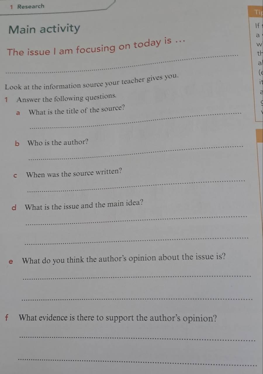 Research 
Tip 
Main activity If 
_ 
The issue I am focusing on today is ... a 
w 
th 
a 
Look at the information source your teacher gives you. (e 
it 
1 Answer the following questions. 
a 
 
a What is the title of the source? 
_ 
b Who is the author? 
_ 
c When was the source written? 
d What is the issue and the main idea? 
_ 
_ 
e What do you think the author’s opinion about the issue is? 
_ 
_ 
f What evidence is there to support the author’s opinion? 
_ 
_