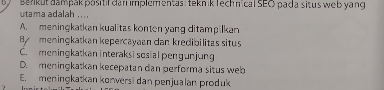 Bérikut dampak positif darı ımplementası teknik Technical SEO pada situs web yang
utama adalah ....
A. meningkatkan kualitas konten yang ditampilkan
By meningkatkan kepercayaan dan kredibilitas situs
C. meningkatkan interaksi sosial pengunjung
D. meningkatkan kecepatan dan performa situs web
E. meningkatkan konversi dan penjualan produk
|