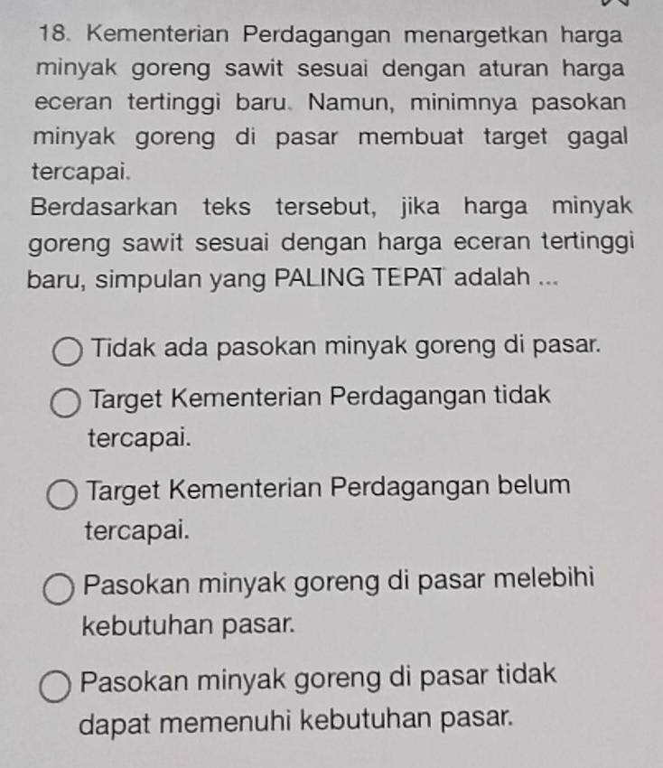 Kementerian Perdagangan menargetkan harga
minyak goreng sawit sesuai dengan aturan harga 
eceran tertinggi baru. Namun, minimnya pasokan
minyak goreng di pasar membuat target gagal 
tercapai.
Berdasarkan teks tersebut, jika harga minyak
goreng sawit sesuai dengan harga eceran tertinggi
baru, simpulan yang PALING TEPAT adalah ...
Tidak ada pasokan minyak goreng di pasar.
Target Kementerian Perdagangan tidak
tercapai.
Target Kementerian Perdagangan belum
tercapai.
Pasokan minyak goreng di pasar melebihi
kebutuhan pasar.
Pasokan minyak goreng di pasar tidak
dapat memenuhi kebutuhan pasar.