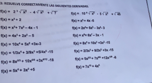 3: RESUELVE CORRECTAMente las siguienTEs dErivadas.
f(x)=2^3sqrt(x^2)-4sqrt(x^2)+sqrt(7) f(x)=10^xsqrt(x^4)-5sqrt(x^2)+sqrt(45)
f(x)=x^3+2
f(x)=x^3+4x-5
f(x)=x^3+7x^2-4x-1
f(x)=2x^4+5x^3-3x^2-3
f(x)=4x^3+2x^2-5
f(x)=x^3+6x^2-3x-1
f(x)=10x^4+5x^2+3x-3
f(x)=8x^3+10x^3+3x^2-15
f(x)=1/3x^5+3/9x^3+5/4x^2-15 f(x)=2/3x^5+9/2x^2+3x-15
f(x)=8x^(2/3)+10x^(5/3)+3x^(5/2)-18 f(x)=5x^(20)+7x^(50)+12x^(10)-8
f(x)=7x^(90)+4x^6
f(x)=5x^5+3x^3+5