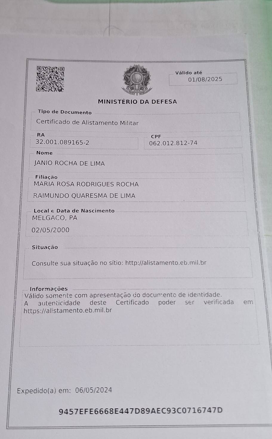 Válido até 
01/08/2025 
MINISTéRIO DA DEFESA 
Tipo de Documento 
Certificado de Alistamento Militar 
RA 
CPF
32.001.089165 -2 062.012.812-74
Nome 
JANIO ROCHA DE LIMA 
Filiação 
MARIA ROSA RODRIGUES ROCHA 
RAIMUNDO QUARESMA DE LIMA 
Local e Data de Nascimento 
MELGACO, PA 
02/05/2000 
Situação 
Consulte sua situação no sítio: http://alistamento.eb.mil.br 
Informações 
Válido somente com apresentação do documento de identidade. 
A autenticidade deste Certificado poder ser verificada em 
https://alistamento.eb.mil.br 
Expedido(a) em: 06/05/2024 
9457EFE6668E447D89AEC93C0716747D