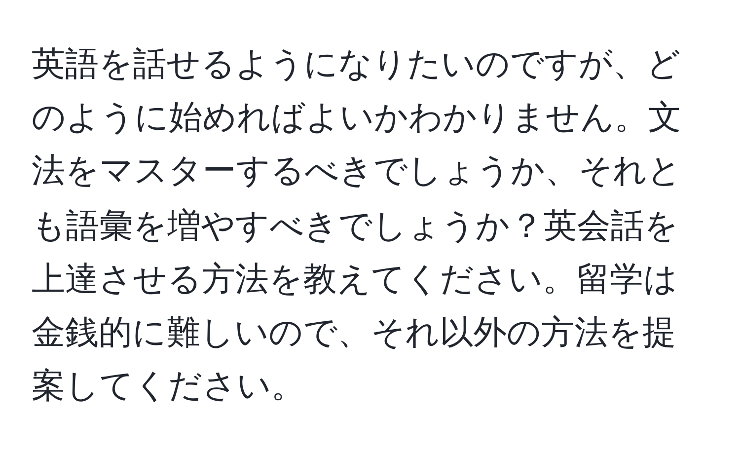 英語を話せるようになりたいのですが、どのように始めればよいかわかりません。文法をマスターするべきでしょうか、それとも語彙を増やすべきでしょうか？英会話を上達させる方法を教えてください。留学は金銭的に難しいので、それ以外の方法を提案してください。