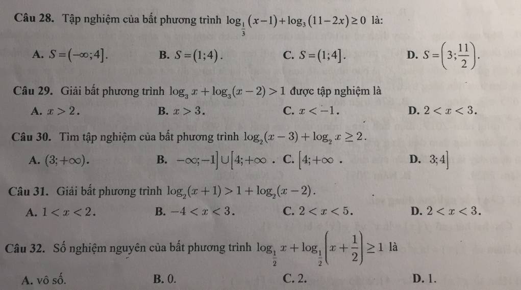 Tập nghiệm của bất phương trình log _ 1/3 (x-1)+log _3(11-2x)≥ 0 là:
A. S=(-∈fty ;4]. B. S=(1;4). C. S=(1;4]. D. S=(3; 11/2 ). 
Câu 29. Giải bất phương trình log _3x+log _3(x-2)>1 được tập nghiệm là
A. x>2. B. x>3. C. x . D. 2 . 
Câu 30. Tìm tập nghiệm của bất phương trình log _2(x-3)+log _2x≥ 2.
A. (3;+∈fty ). B. -∈fty ;-1]∪ [4;+∈fty · C. [4;+∈fty. D. 3;4]
Câu 31. Giải bất phương trình log _2(x+1)>1+log _2(x-2).
A. 1 . B. -4 . C. 2 . D. 2 . 
Câu 32. Số nghiệm nguyên của bất phương trình log _ 1/2 x+log _ 1/2 (x+ 1/2 )≥ 1 là
A. vô số. B. 0. C. 2. D. 1.