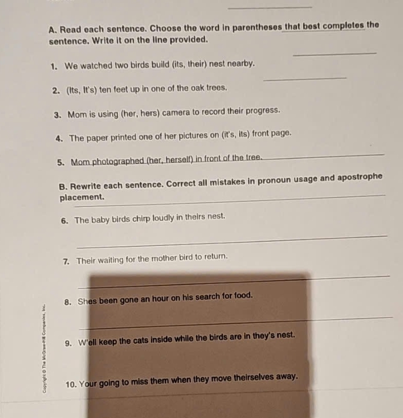 Read each sentence. Choose the word in parentheses that best completes the 
sentence. Write it on the line provided. 
_ 
1. We watched two birds build (its, their) nest nearby. 
_ 
2. (Its, It's) ten feet up in one of the oak trees. 
3. Mom is using (her, hers) camera to record their progress. 
4. The paper printed one of her pictures on (it's, its) front page. 
5. Mom photographed (her, herself) in front of the tree. 
_ 
_ 
B. Rewrite each sentence. Correct all mistakes in pronoun usage and apostrophe 
placement. 
6. The baby birds chirp loudly in theirs nest. 
_ 
7. Their waiting for the mother bird to return. 
_ 
8. Shes been gone an hour on his search for food. 
_ 
9. W'ell keep the cats inside while the birds are in they's nest. 
_ 
10. Your going to miss them when they move theirselves away.