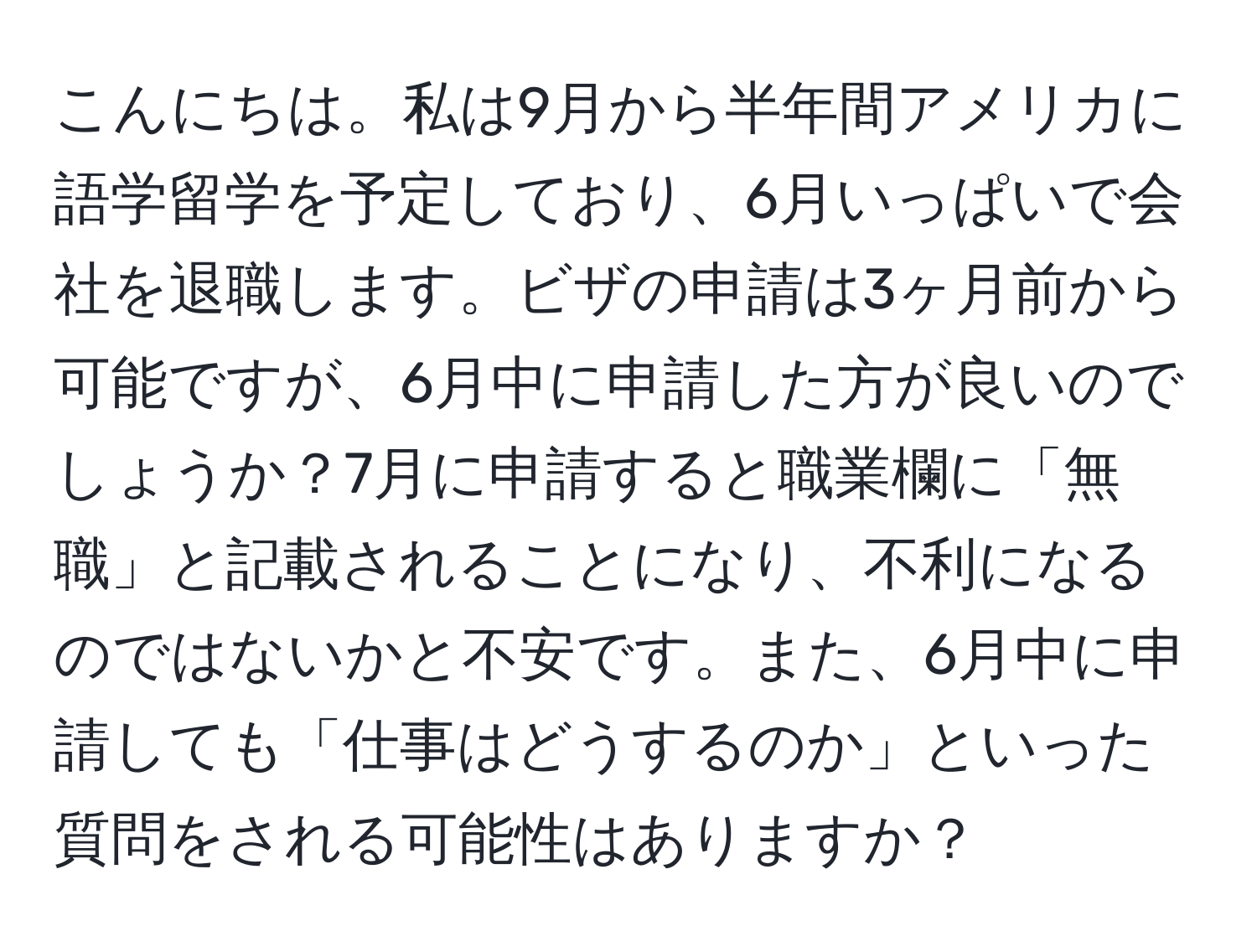 こんにちは。私は9月から半年間アメリカに語学留学を予定しており、6月いっぱいで会社を退職します。ビザの申請は3ヶ月前から可能ですが、6月中に申請した方が良いのでしょうか？7月に申請すると職業欄に「無職」と記載されることになり、不利になるのではないかと不安です。また、6月中に申請しても「仕事はどうするのか」といった質問をされる可能性はありますか？