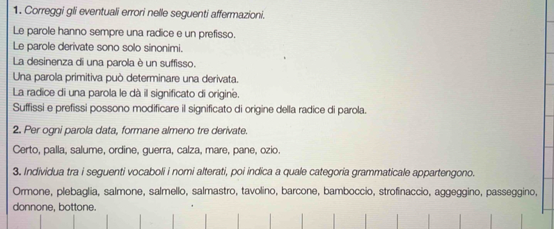 Correggi gli eventuali errori nelle seguenti affermazioni. 
Le parole hanno sempre una radice e un prefisso. 
Le parole derivate sono solo sinonimi. 
La desinenza di una parola è un suffisso. 
Una parola primitiva può determinare una derivata. 
La radice di una parola le dà il significato di origine. 
Suffissi e prefissi possono modificare il significato di origine della radice di parola. 
2. Per ogni parola data, formane almeno tre derivate. 
Certo, palla, salume, ordine, guerra, calza, mare, pane, ozio. 
3. Individua tra i seguenti vocaboli i nomi alterati, poi indica a quale categoria grammaticale appartengono. 
Ormone, plebaglia, salmone, salmello, salmastro, tavolino, barcone, bamboccio, strofinaccio, aggeggino, passeggino, 
donnone, bottone.