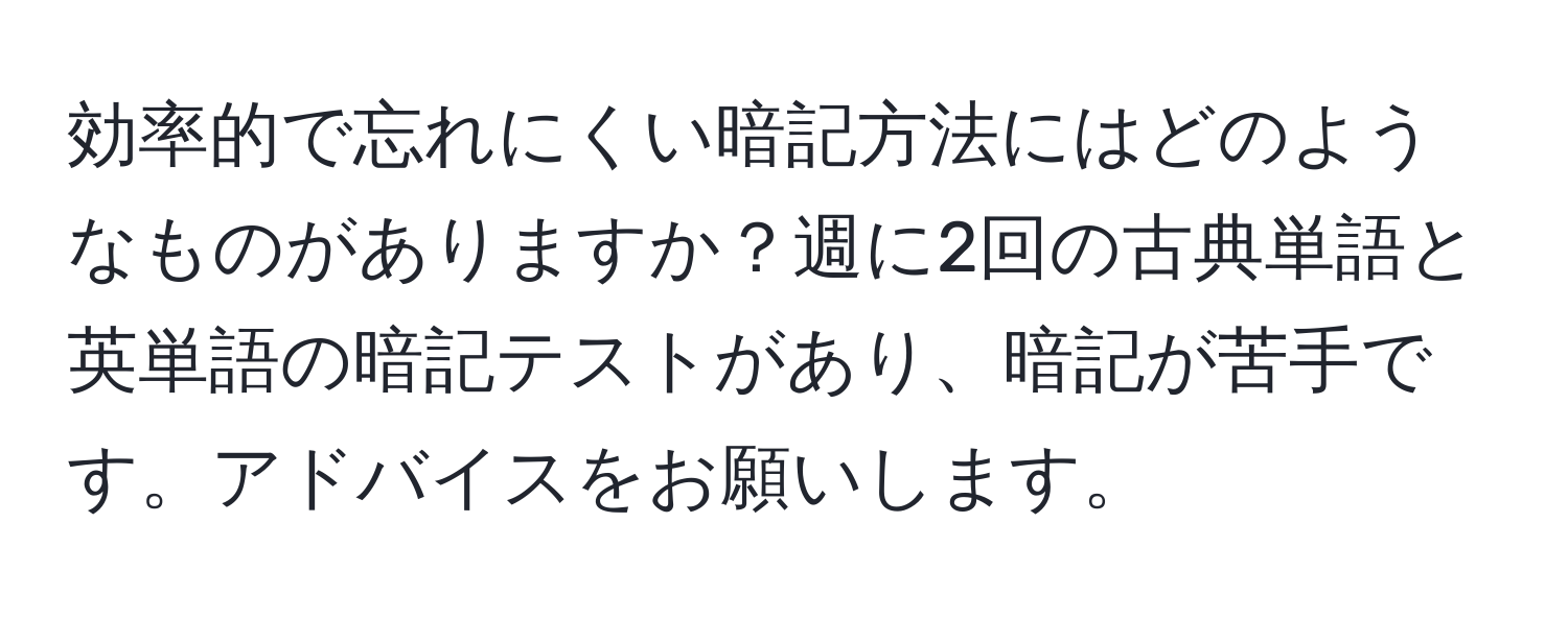 効率的で忘れにくい暗記方法にはどのようなものがありますか？週に2回の古典単語と英単語の暗記テストがあり、暗記が苦手です。アドバイスをお願いします。