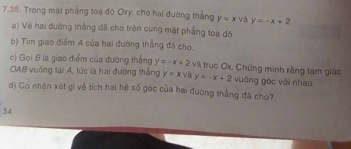 Trong mặt phẳng toạ độ Oxy, cho hai đường thẳng y=x và y=-x+2. 
a) Vẽ hai đường thẳng đã cho trên cùng mặt phẳng toạ độ. 
b) Tìm giao điểm A của hai đường thẳng đã cho. 
c) Gọi B là giao điểm của đường thẳng y=-x+2 và trục Ox. Chứng minh rằng tam giác 
OAB vuông tại A, tức là hai đường thẳng y=x và y=-x+2 vuông góc với nhau 
d) Có nhận xét gì về tích hai hệ số góc của hai đường thẳng đã cho? 
54