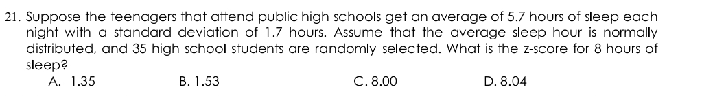 Suppose the teenagers that attend public high schools get an average of 5.7 hours of sleep each
night with a standard deviation of 1.7 hours. Assume that the average sleep hour is normally
distributed, and 35 high school students are randomly selected. What is the z-score for 8 hours of
sleep?
A. 1.35 B. 1.53 C. 8.00 D. 8.04