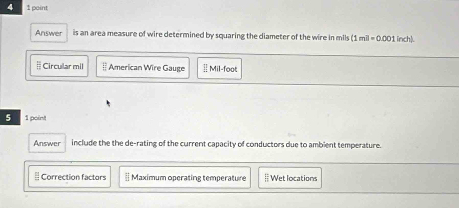 4 1 point
Answer is an area measure of wire determined by squaring the diameter of the wire in mils (1mil=0.001inch).
# Circular mil # American Wire Gauge Mil-foot
5 1 point
Answer include the the de-rating of the current capacity of conductors due to ambient temperature.
Correction factors; Maximum operating temperature Wet locations