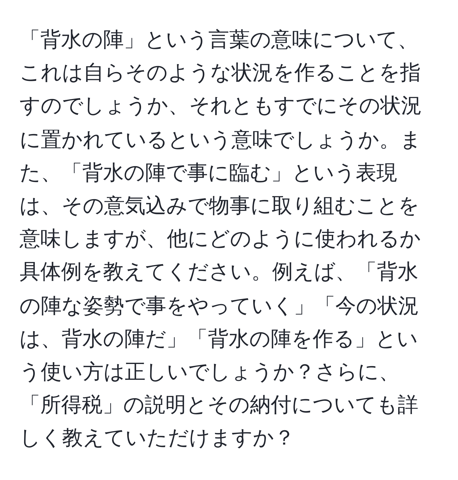 「背水の陣」という言葉の意味について、これは自らそのような状況を作ることを指すのでしょうか、それともすでにその状況に置かれているという意味でしょうか。また、「背水の陣で事に臨む」という表現は、その意気込みで物事に取り組むことを意味しますが、他にどのように使われるか具体例を教えてください。例えば、「背水の陣な姿勢で事をやっていく」「今の状況は、背水の陣だ」「背水の陣を作る」という使い方は正しいでしょうか？さらに、「所得税」の説明とその納付についても詳しく教えていただけますか？