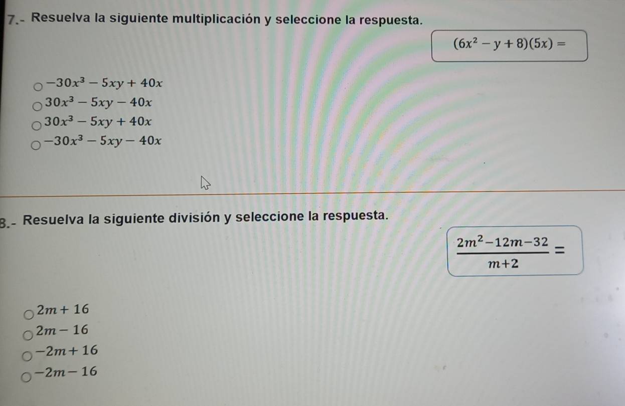 Resuelva la siguiente multiplicación y seleccione la respuesta.
(6x^2-y+8)(5x)=
-30x^3-5xy+40x
30x^3-5xy-40x
30x^3-5xy+40x
-30x^3-5xy-40x
g Resuelva la siguiente división y seleccione la respuesta.
 (2m^2-12m-32)/m+2 =
2m+16
2m-16
-2m+16
-2m-16