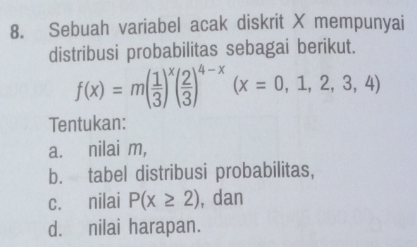 Sebuah variabel acak diskrit X mempunyai 
distribusi probabilitas sebagai berikut.
f(x)=m( 1/3 )^x( 2/3 )^4-x(x=0,1,2,3,4)
Tentukan: 
a. nilai m, 
b. tabel distribusi probabilitas, 
c. nilai P(x≥ 2) , dan 
d. nilai harapan.