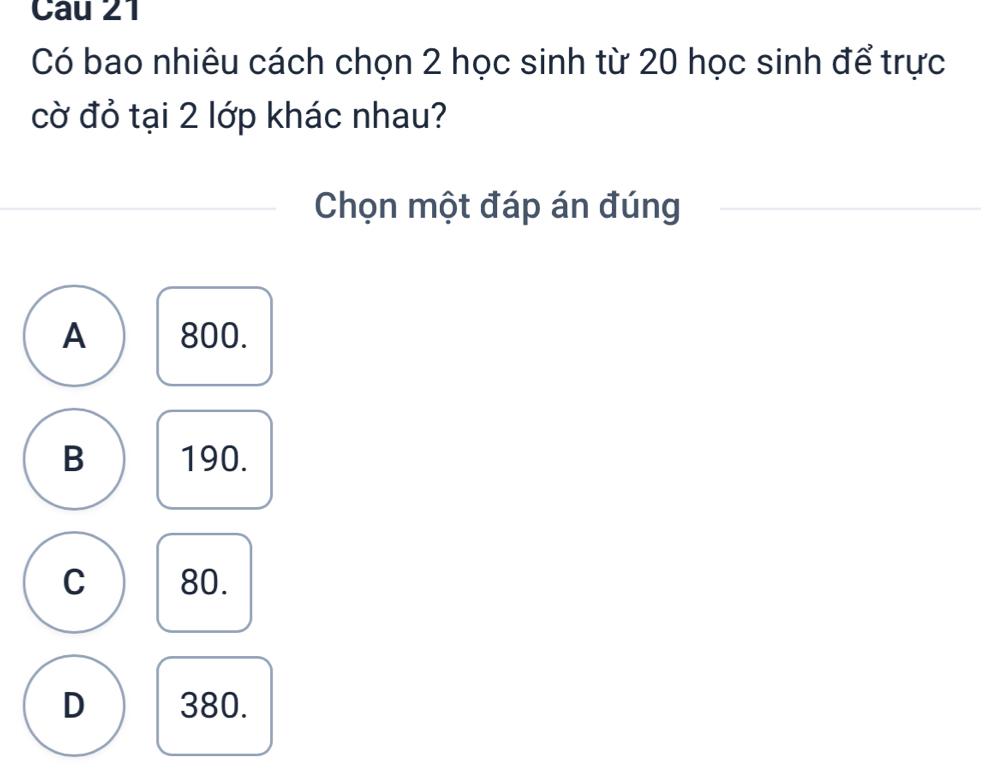 Có bao nhiêu cách chọn 2 học sinh từ 20 học sinh để trực
cờ đỏ tại 2 lớp khác nhau?
Chọn một đáp án đúng
A 800.
B 190.
C 80.
D 380.