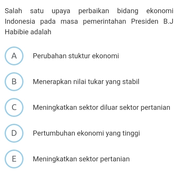 Salah satu upaya perbaikan bidang ekonomi
Indonesia pada masa pemerintahan Presiden B.J
Habibie adalah
A Perubahan stuktur ekonomi
B Menerapkan nilai tukar yang stabil
C Meningkatkan sektor diluar sektor pertanian
D Pertumbuhan ekonomi yang tinggi
E Meningkatkan sektor pertanian