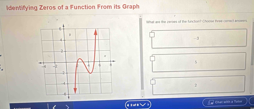 Identifying Zeros of a Function From its Graph
What are the zeroes of the function? Choose three correct answers.
-3
5
2
4 2 of 8 Chat with a Tutor