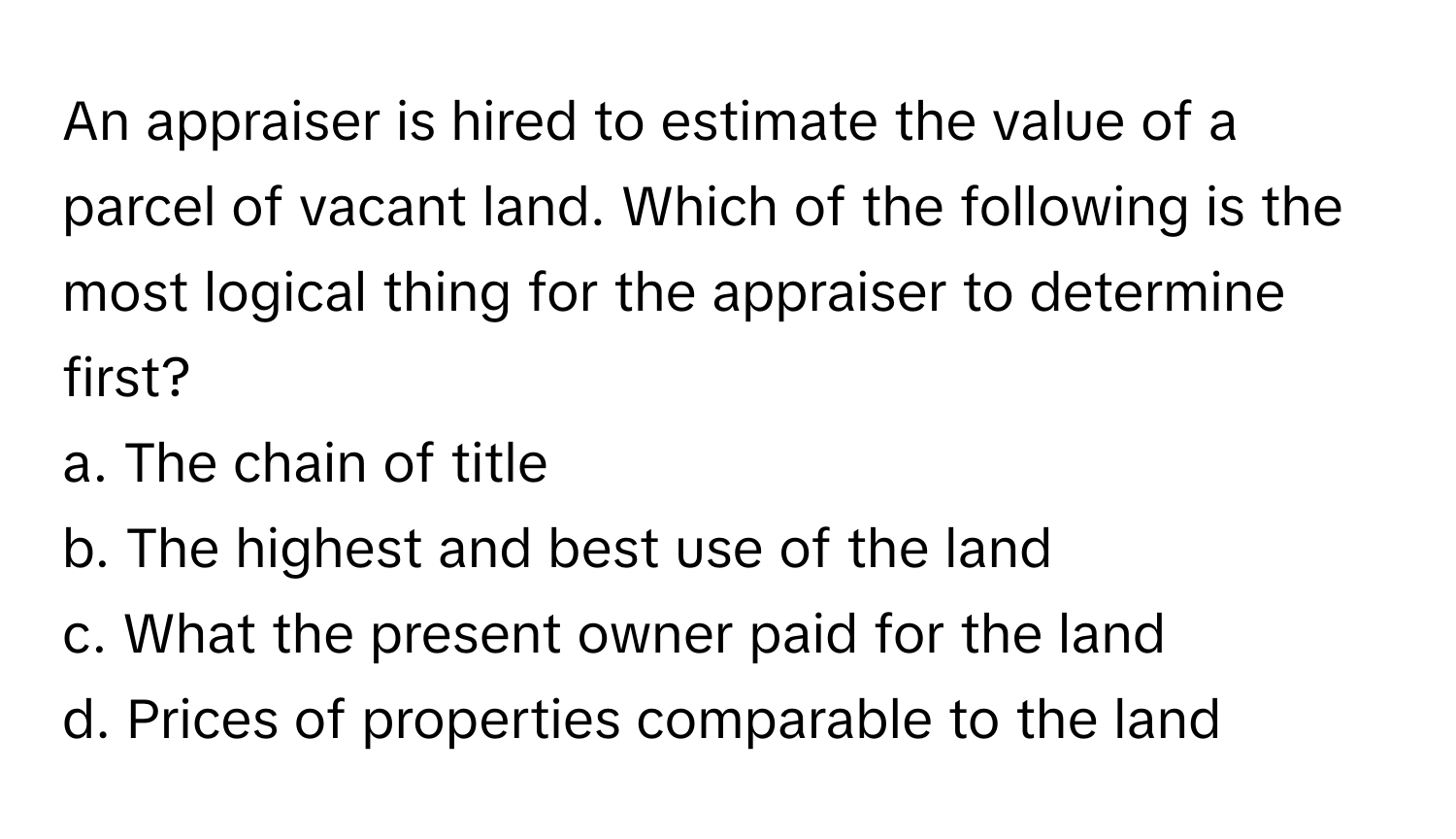 An appraiser is hired to estimate the value of a parcel of vacant land. Which of the following is the most logical thing for the appraiser to determine first?

a. The chain of title
b. The highest and best use of the land
c. What the present owner paid for the land
d. Prices of properties comparable to the land