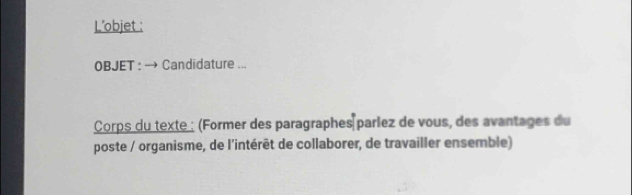 L’objet : 
OBJET : → Candidature ... 
Corps du texte : (Former des paragraphes parlez de vous, des avantages du 
poste / organisme, de l'intérêt de collaborer, de travailler ensemble)