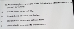 When using glaves, which one of the following is on effective method to
prevent dermatitis?
Gloves should be worn all day.
b Gloves should be colour coordinated.
c Gloves should be removed between tasks
dGloves should be re-used to prevent waste.